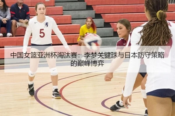 中国女篮亚洲杯淘汰赛：李梦关键球与日本防守策略的巅峰博弈
