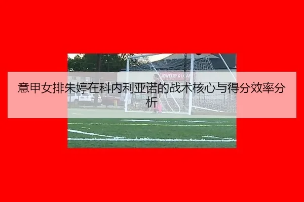 意甲女排朱婷在科内利亚诺的战术核心与得分效率分析
