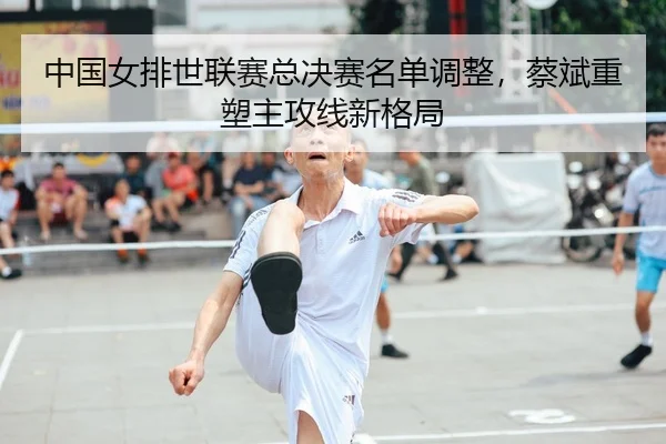中国女排世联赛总决赛名单调整，蔡斌重塑主攻线新格局