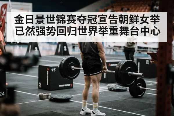金日景世锦赛夺冠宣告朝鲜女举已然强势回归世界举重舞台中心