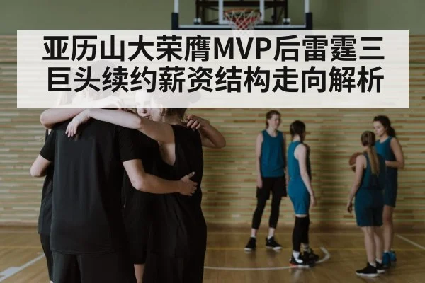 亚历山大荣膺MVP后雷霆三巨头续约薪资结构走向解析